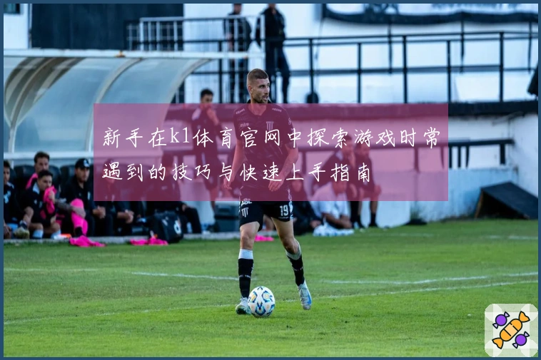 新手在k1体育官网中探索游戏时常遇到的技巧与快速上手指南