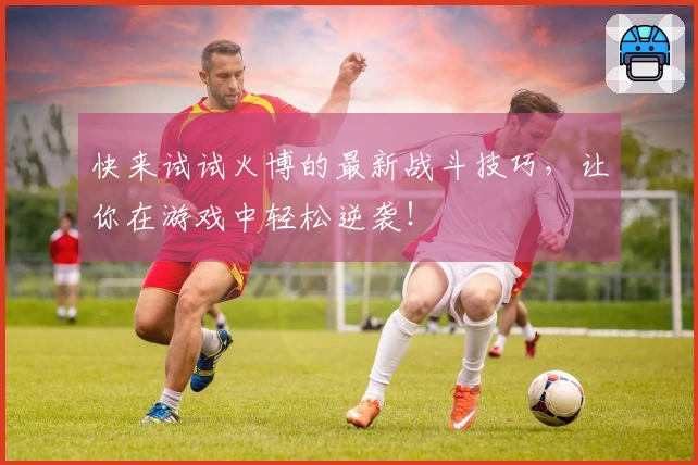 快来试试火博的最新战斗技巧，让你在游戏中轻松逆袭！