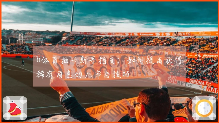 b体育抽卡新手指南：如何提高获得稀有角色的几率与技巧