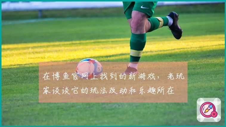 在博鱼官网上找到的新游戏，老玩家谈谈它的玩法改动和乐趣所在