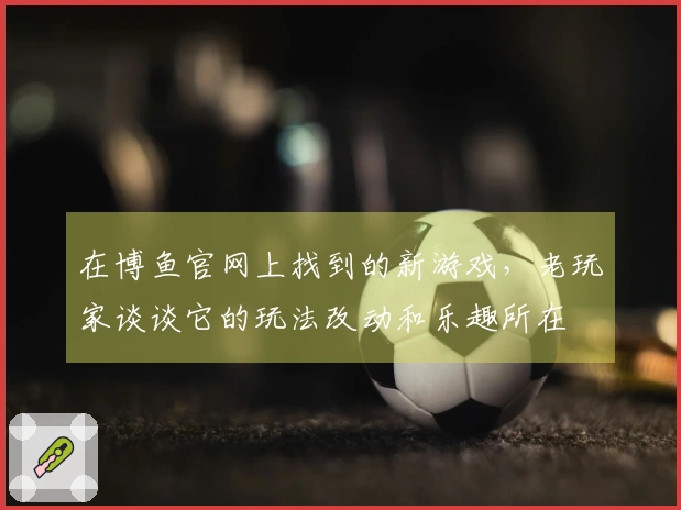 在博鱼官网上找到的新游戏，老玩家谈谈它的玩法改动和乐趣所在
