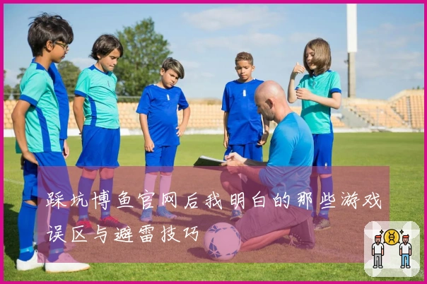 踩坑博鱼官网后我明白的那些游戏误区与避雷技巧