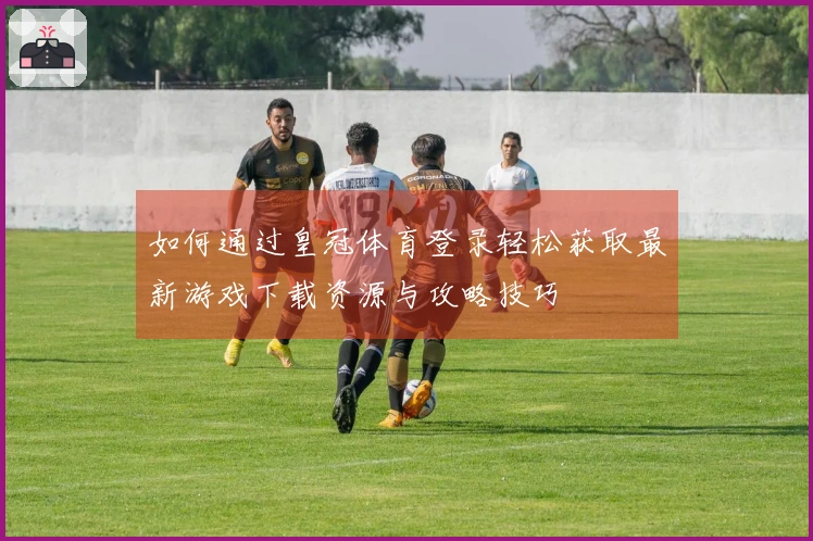 如何通过皇冠体育登录轻松获取最新游戏下载资源与攻略技巧